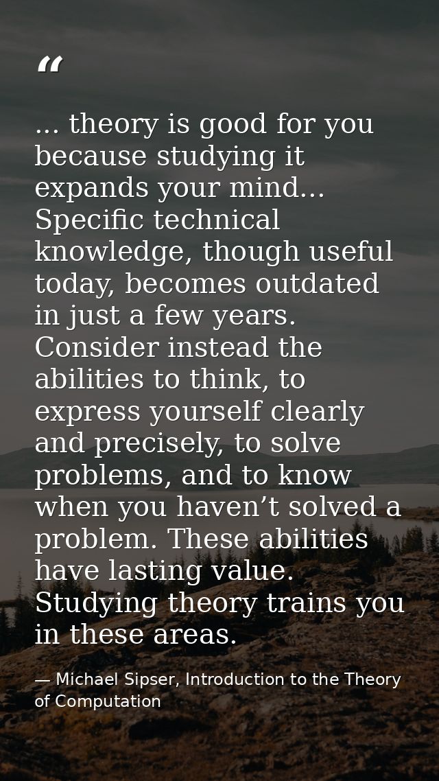 ... theory is good for you because studying it expands your mind... Specific technical knowledge, though useful today, b — Michael Sipser, Introduction to the Theory of Computation