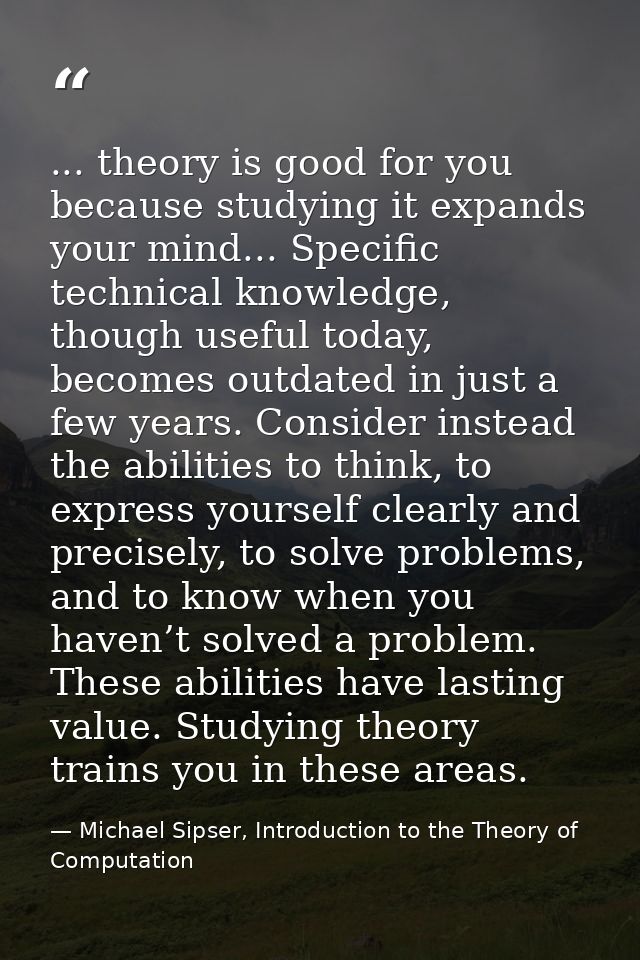 ... theory is good for you because studying it expands your mind... Specific technical knowledge, though useful today, b — Michael Sipser, Introduction to the Theory of Computation