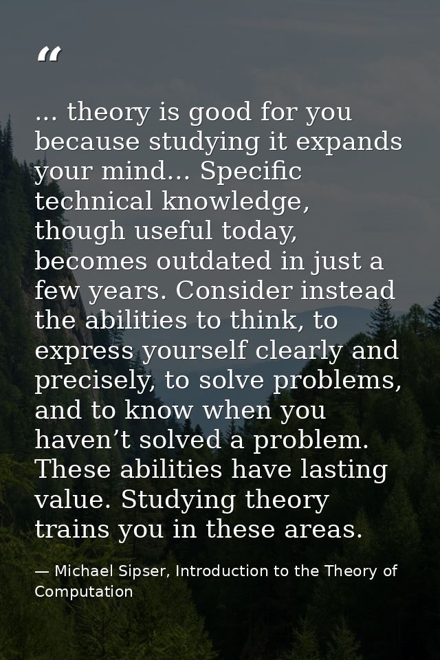 ... theory is good for you because studying it expands your mind... Specific technical knowledge, though useful today, b — Michael Sipser, Introduction to the Theory of Computation