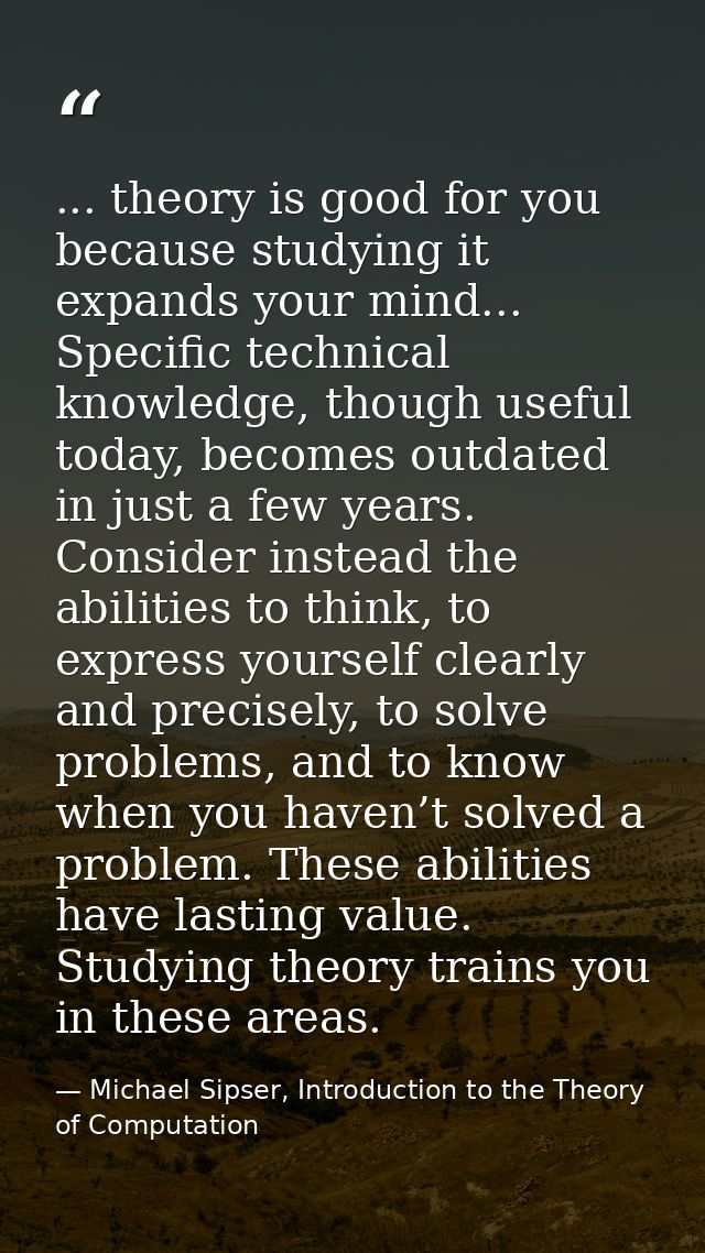 ... theory is good for you because studying it expands your mind... Specific technical knowledge, though useful today, b — Michael Sipser, Introduction to the Theory of Computation