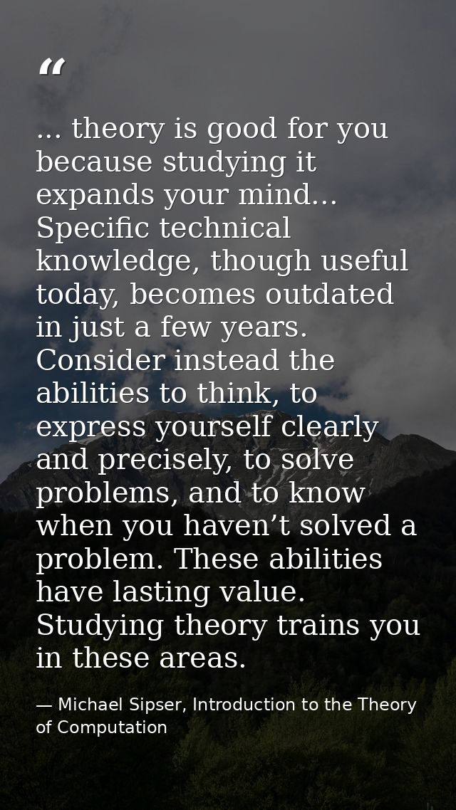 ... theory is good for you because studying it expands your mind... Specific technical knowledge, though useful today, b — Michael Sipser, Introduction to the Theory of Computation