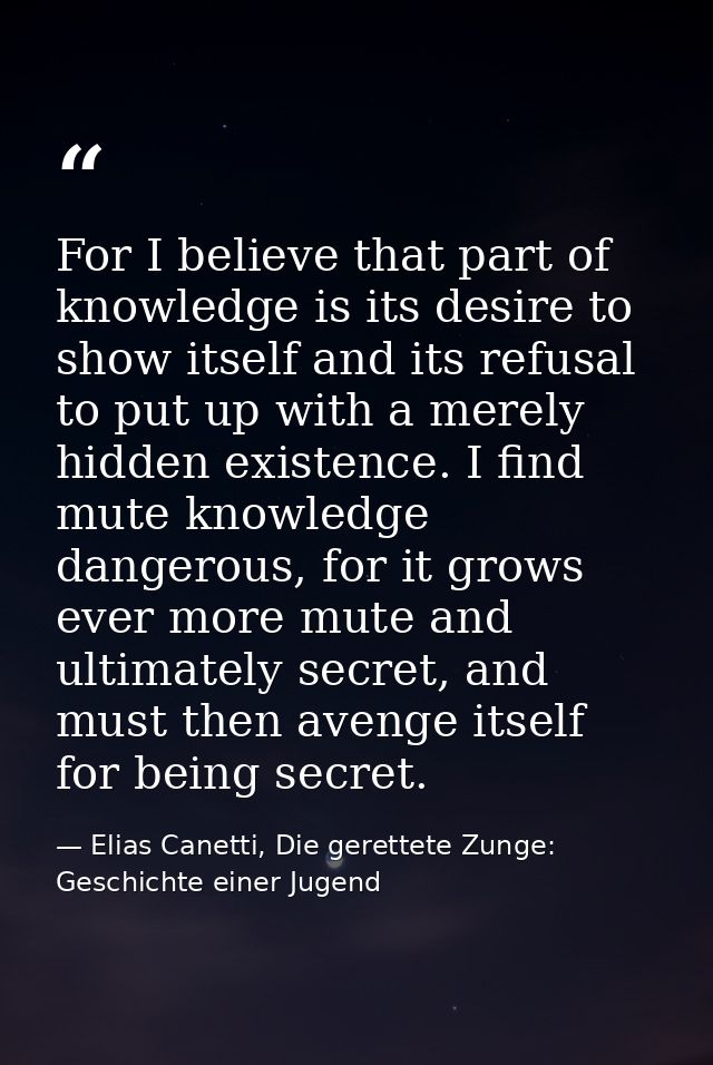 For I believe that part of knowledge is its desire to show itself and its refusal to put up with a merely hidden existen — Elias Canetti, Die gerettete Zunge: Geschichte einer Jugend
