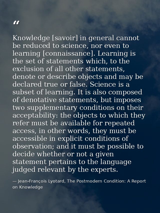 Knowledge [savoir] in general cannot be reduced to science, nor even to learning [connaissance]. Learning is the set of  — Jean-François Lyotard, The Postmodern Condition: A Report on Knowledge