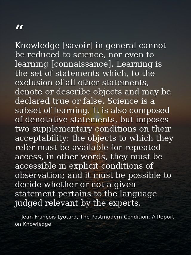 Knowledge [savoir] in general cannot be reduced to science, nor even to learning [connaissance]. Learning is the set of  — Jean-François Lyotard, The Postmodern Condition: A Report on Knowledge