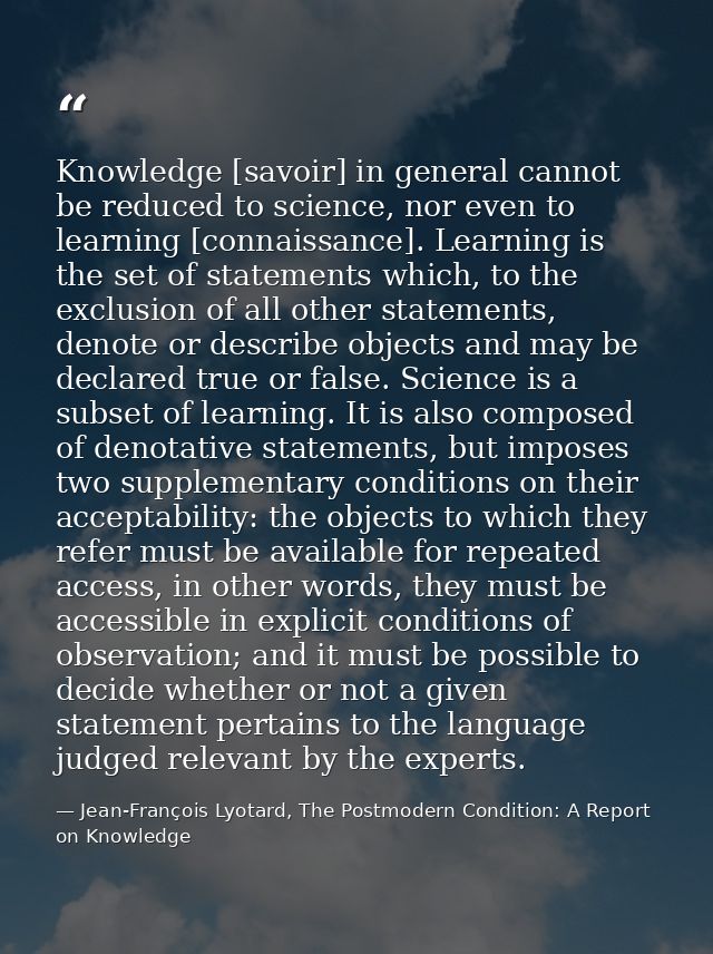 Knowledge [savoir] in general cannot be reduced to science, nor even to learning [connaissance]. Learning is the set of  — Jean-François Lyotard, The Postmodern Condition: A Report on Knowledge