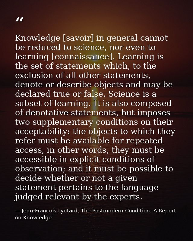 Knowledge [savoir] in general cannot be reduced to science, nor even to learning [connaissance]. Learning is the set of  — Jean-François Lyotard, The Postmodern Condition: A Report on Knowledge
