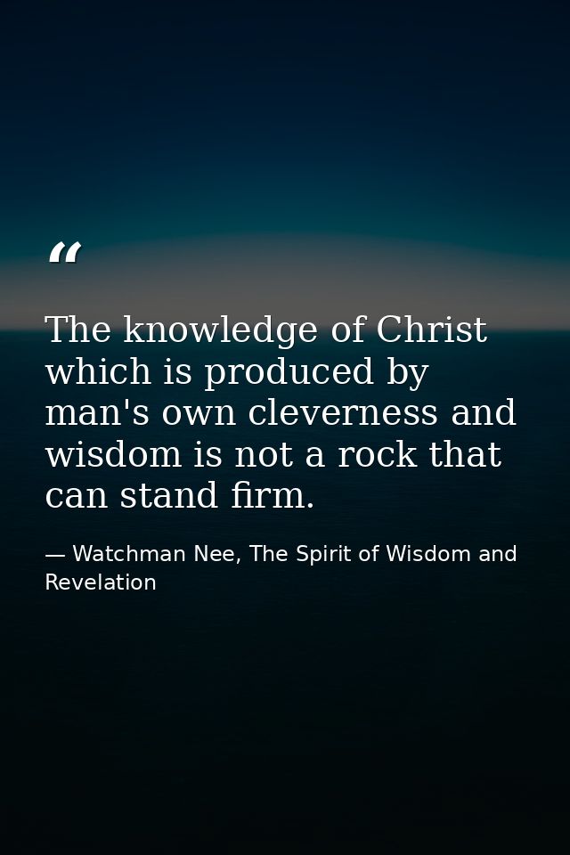 The knowledge of Christ which is produced by man's own cleverness and wisdom is not a rock that can stand firm. — Watchman Nee, The Spirit of Wisdom and Revelation