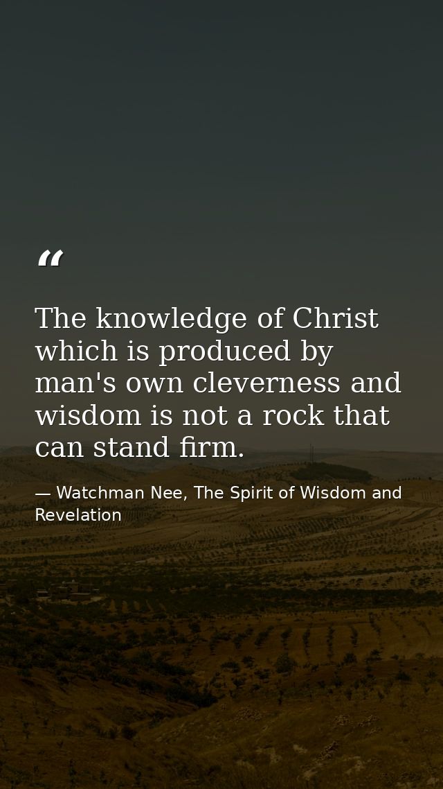The knowledge of Christ which is produced by man's own cleverness and wisdom is not a rock that can stand firm. — Watchman Nee, The Spirit of Wisdom and Revelation