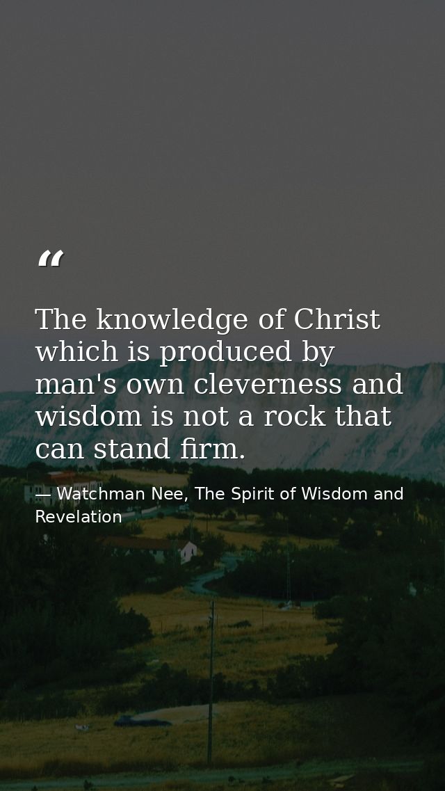 The knowledge of Christ which is produced by man's own cleverness and wisdom is not a rock that can stand firm. — Watchman Nee, The Spirit of Wisdom and Revelation