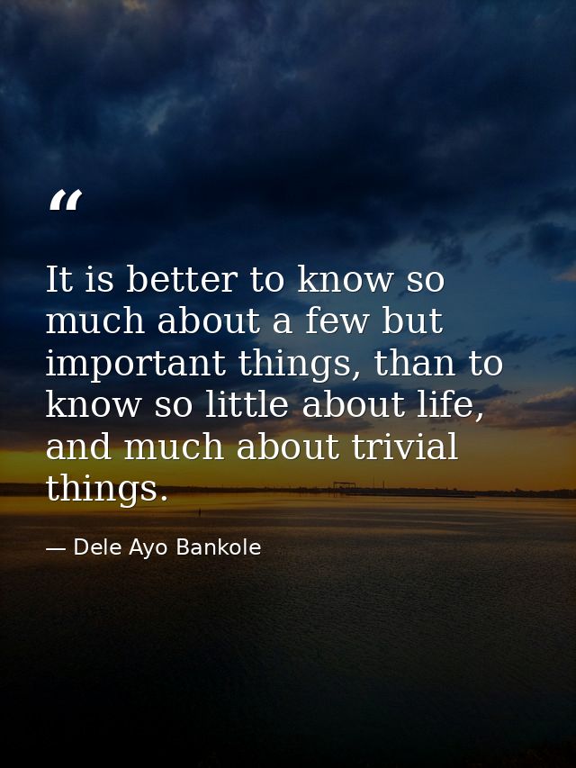 It is better to know so much about a few but important things, than to know so little about life, and much about trivial — Dele Ayo Bankole