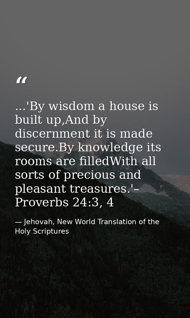 ...'By wisdom a house is built up,And by discernment it is made secure.By knowledge its rooms are filledWith all sorts o — Jehovah, New World Translation of the Holy Scriptures