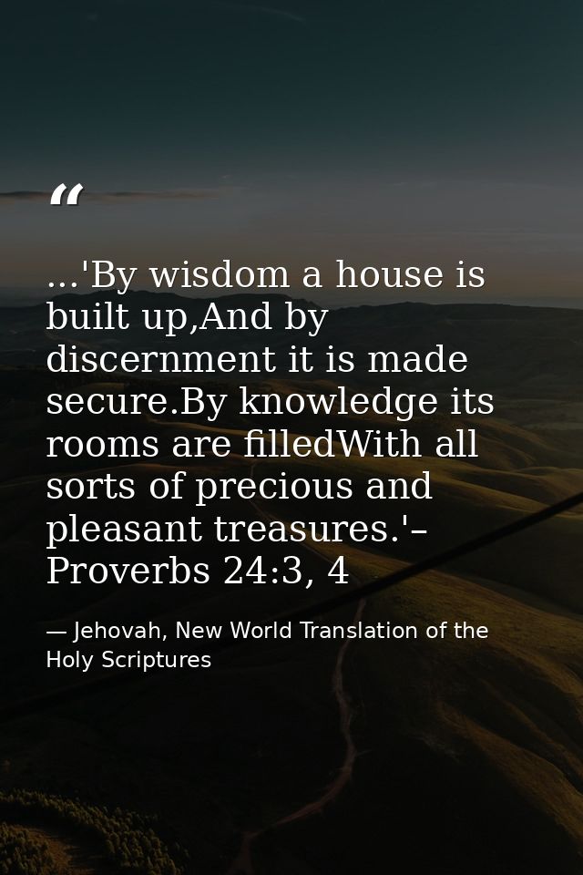 ...'By wisdom a house is built up,And by discernment it is made secure.By knowledge its rooms are filledWith all sorts o — Jehovah, New World Translation of the Holy Scriptures