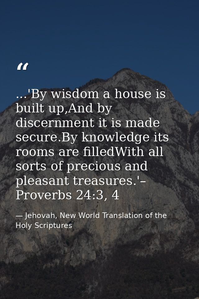 ...'By wisdom a house is built up,And by discernment it is made secure.By knowledge its rooms are filledWith all sorts o — Jehovah, New World Translation of the Holy Scriptures