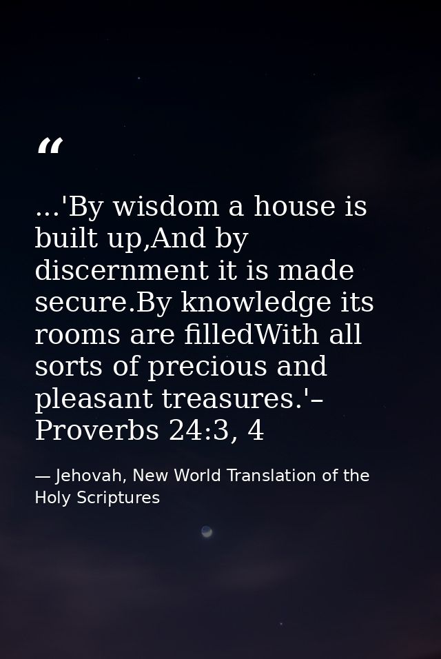 ...'By wisdom a house is built up,And by discernment it is made secure.By knowledge its rooms are filledWith all sorts o — Jehovah, New World Translation of the Holy Scriptures