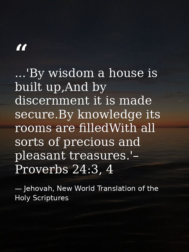 ...'By wisdom a house is built up,And by discernment it is made secure.By knowledge its rooms are filledWith all sorts o — Jehovah, New World Translation of the Holy Scriptures