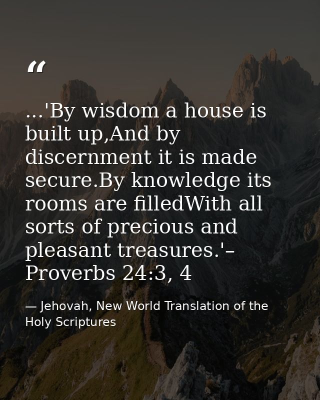 ...'By wisdom a house is built up,And by discernment it is made secure.By knowledge its rooms are filledWith all sorts o — Jehovah, New World Translation of the Holy Scriptures