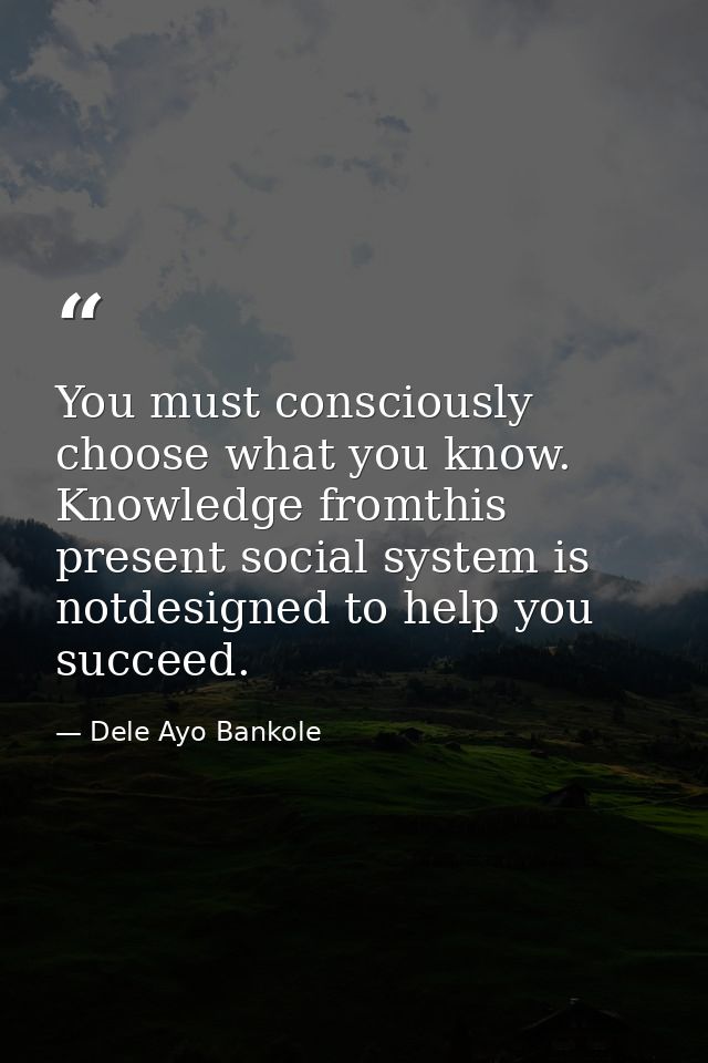 You must consciously choose what you know. Knowledge fromthis present social system is notdesigned to help you succeed. — Dele Ayo Bankole