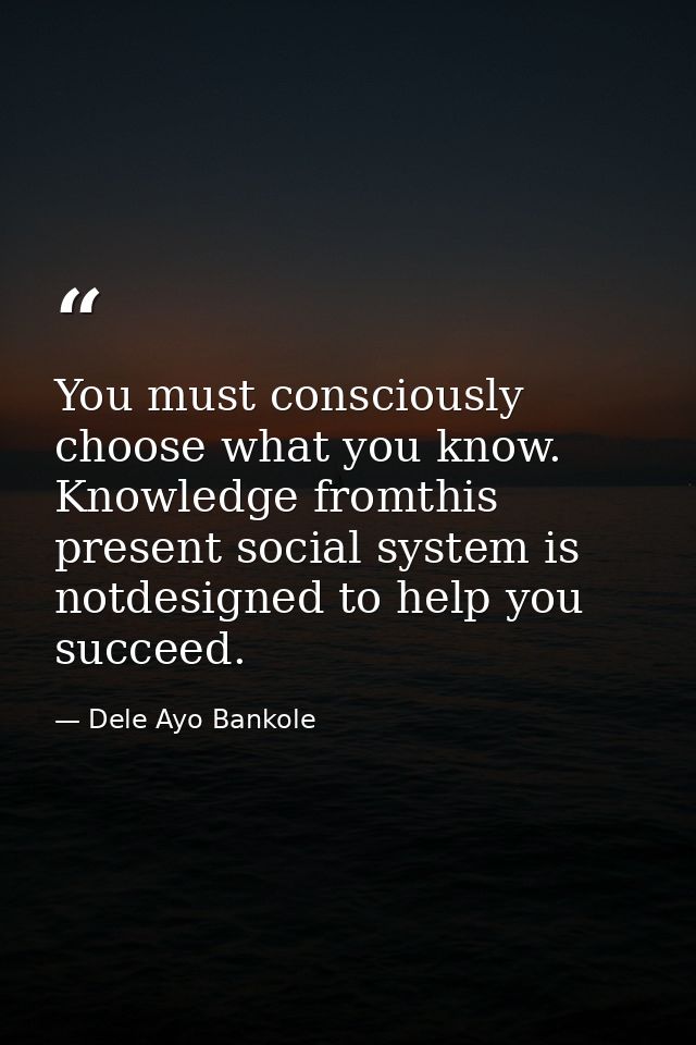 You must consciously choose what you know. Knowledge fromthis present social system is notdesigned to help you succeed. — Dele Ayo Bankole