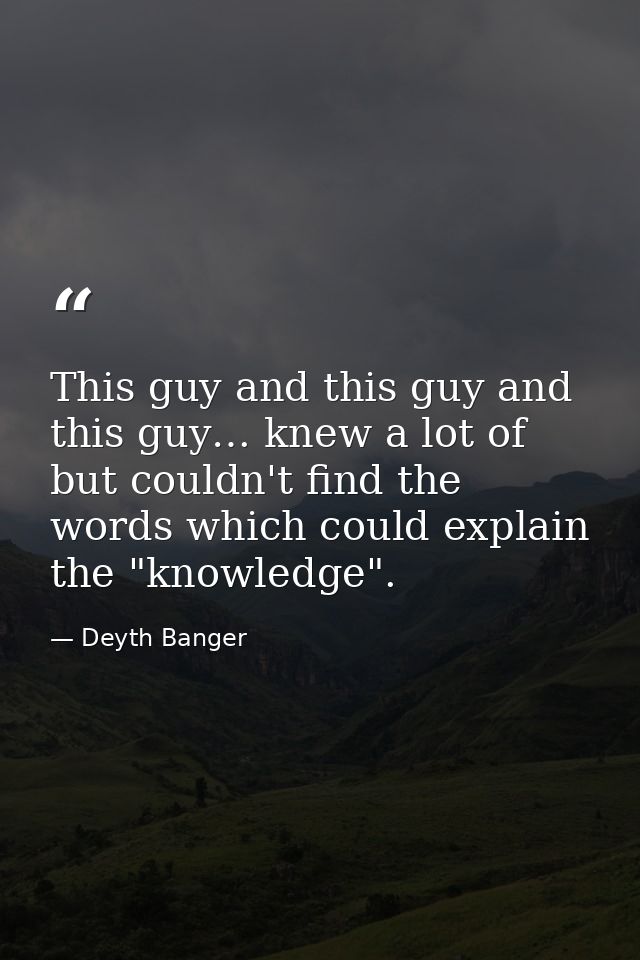 This guy and this guy and this guy… knew a lot of but couldn't find the words which could explain the "knowledge". — Deyth Banger