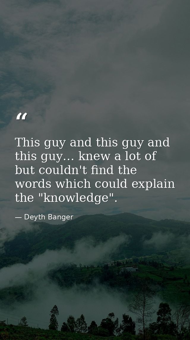 This guy and this guy and this guy… knew a lot of but couldn't find the words which could explain the "knowledge". — Deyth Banger