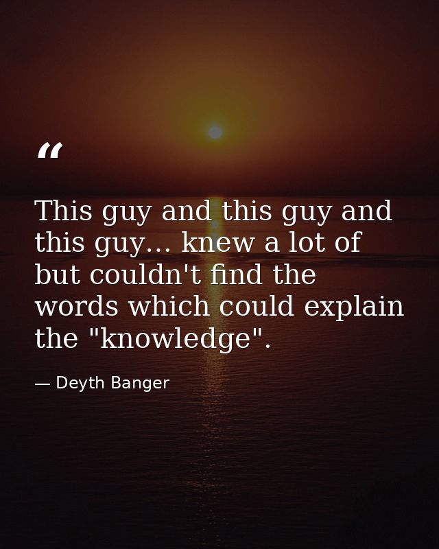 This guy and this guy and this guy… knew a lot of but couldn't find the words which could explain the "knowledge". — Deyth Banger