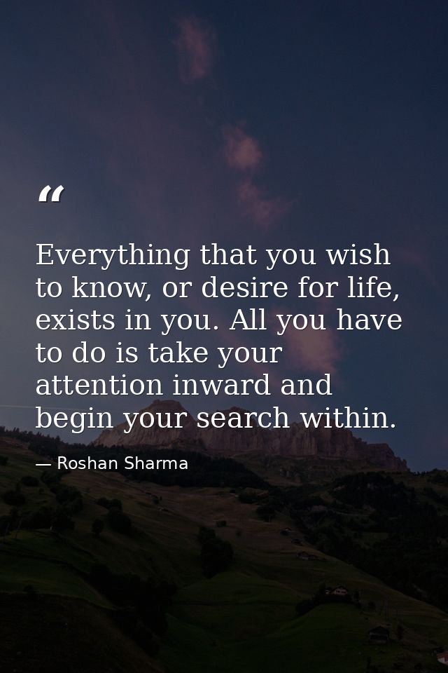 Everything that you wish to know, or desire for life, exists in you. All you have to do is take your attention inward an — Roshan Sharma