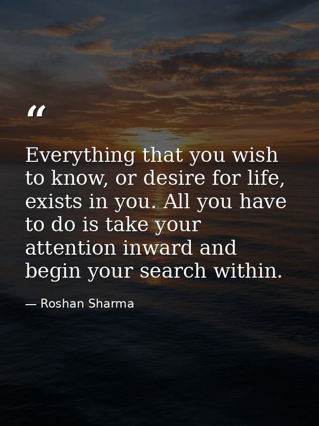 Everything that you wish to know, or desire for life, exists in you. All you have to do is take your attention inward an — Roshan Sharma