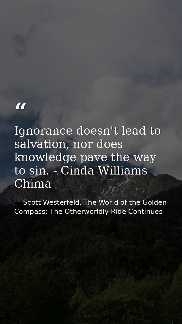 Ignorance doesn't lead to salvation, nor does knowledge pave the way to sin. - Cinda Williams Chima — Scott Westerfeld, The World of the Golden Compass: The Otherworldly Ride Continues
