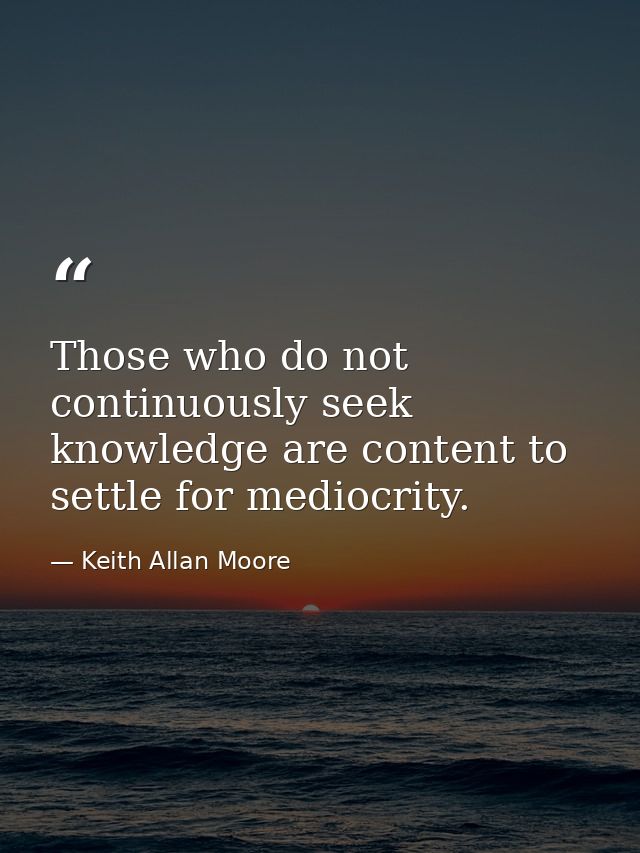 Those who do not continuously seek knowledge are content to settle for mediocrity. — Keith Allan Moore