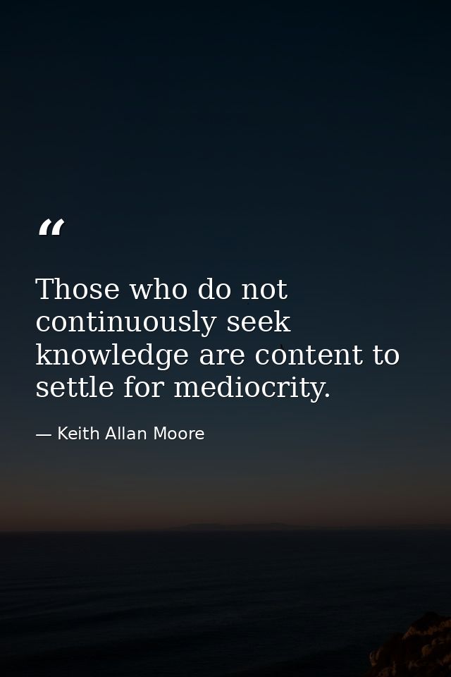 Those who do not continuously seek knowledge are content to settle for mediocrity. — Keith Allan Moore