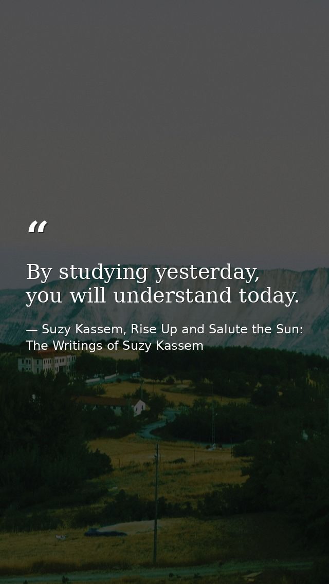 By studying yesterday, you will understand today. — Suzy Kassem, Rise Up and Salute the Sun: The Writings of Suzy Kassem