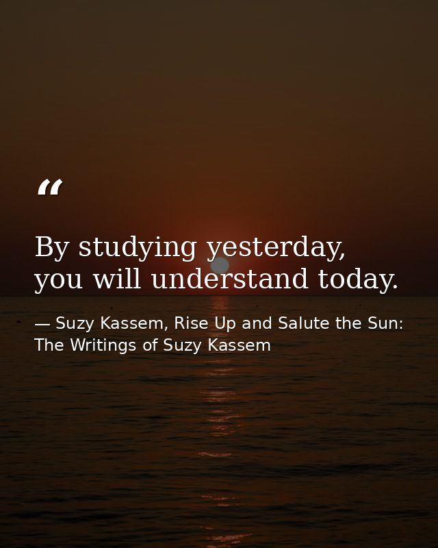 By studying yesterday, you will understand today. — Suzy Kassem, Rise Up and Salute the Sun: The Writings of Suzy Kassem