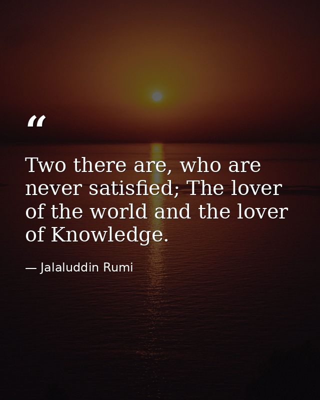 Two there are, who are never satisfied; The lover of the world and the lover of Knowledge. — Jalaluddin Rumi