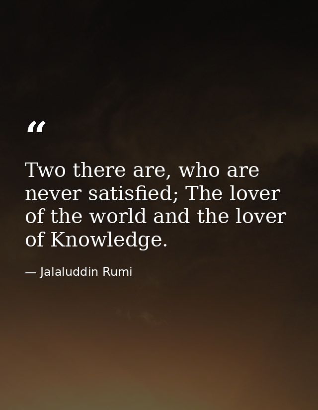 Two there are, who are never satisfied; The lover of the world and the lover of Knowledge. — Jalaluddin Rumi