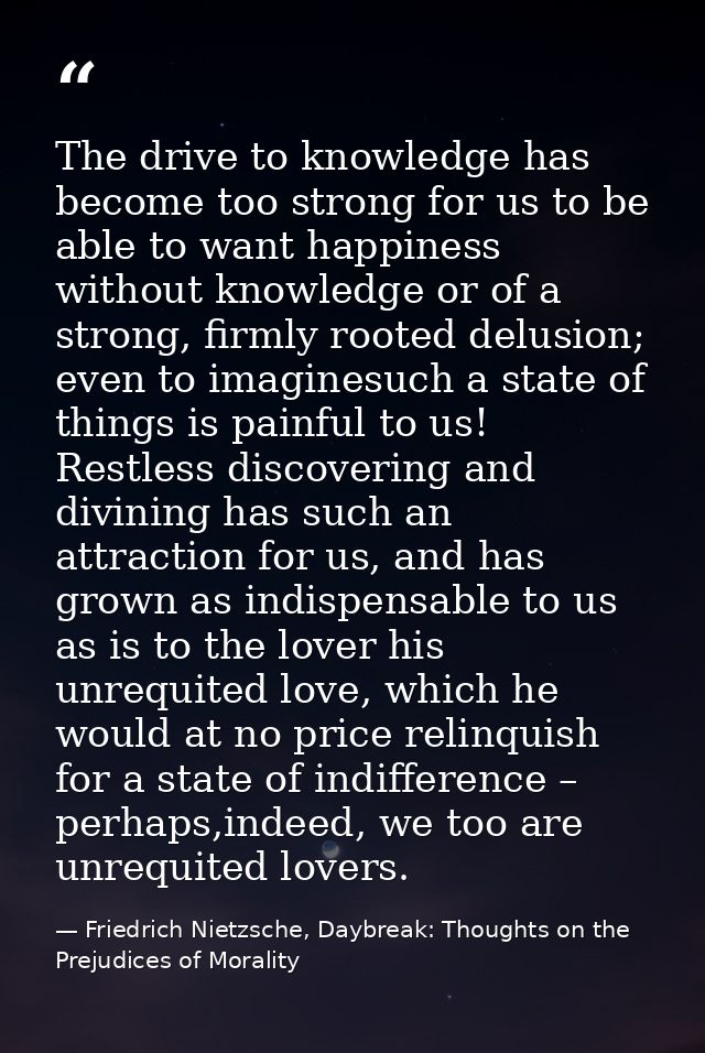 The drive to knowledge has become too strong for us to be able to want happiness without knowledge or of a strong, firml — Friedrich Nietzsche, Daybreak: Thoughts on the Prejudices of Morality