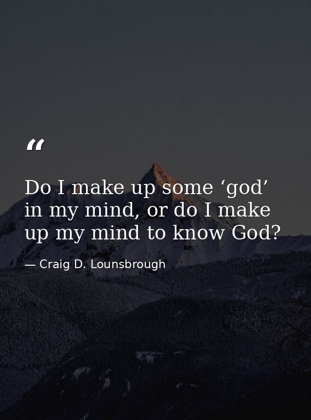 Do I make up some ‘god’ in my mind, or do I make up my mind to know God? — Craig D. Lounsbrough