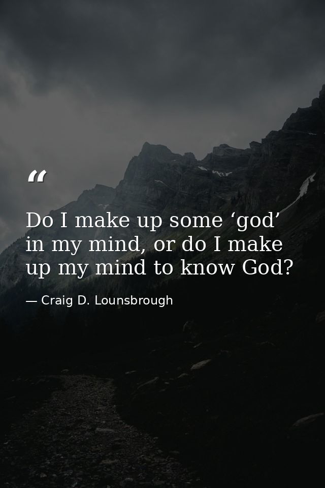 Do I make up some ‘god’ in my mind, or do I make up my mind to know God? — Craig D. Lounsbrough