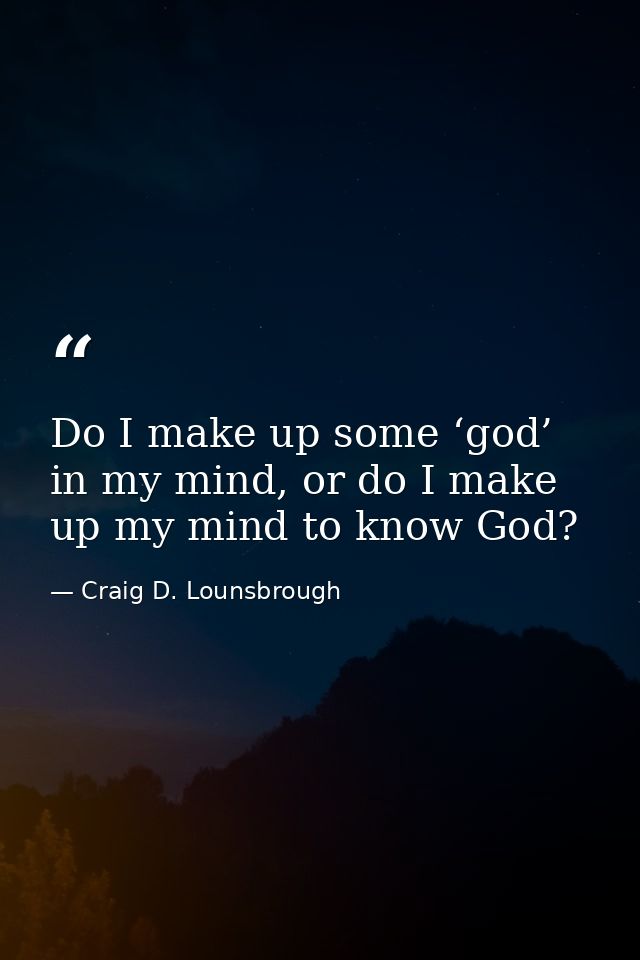 Do I make up some ‘god’ in my mind, or do I make up my mind to know God? — Craig D. Lounsbrough