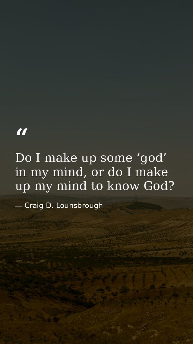 Do I make up some ‘god’ in my mind, or do I make up my mind to know God? — Craig D. Lounsbrough