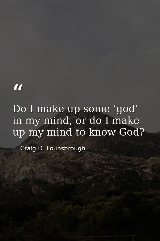 Do I make up some ‘god’ in my mind, or do I make up my mind to know God? — Craig D. Lounsbrough