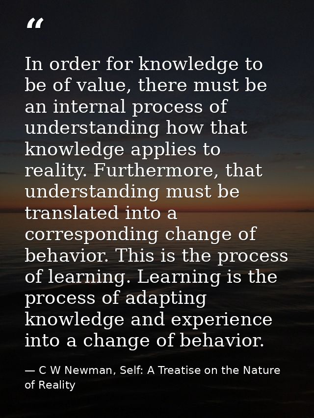 In order for knowledge to be of value, there must be an internal process of understanding how that knowledge applies to  — C W Newman, Self: A Treatise on the Nature of Reality
