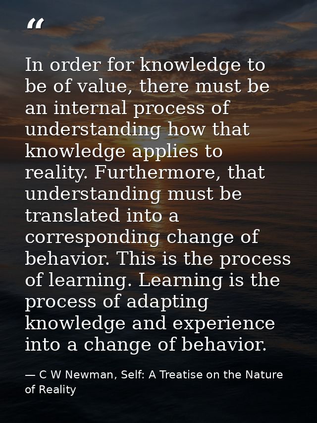 In order for knowledge to be of value, there must be an internal process of understanding how that knowledge applies to  — C W Newman, Self: A Treatise on the Nature of Reality