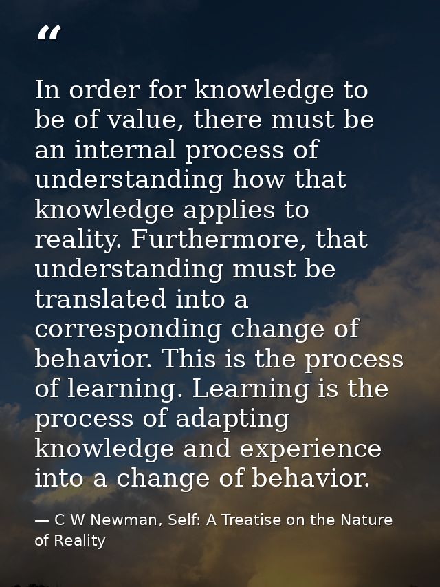 In order for knowledge to be of value, there must be an internal process of understanding how that knowledge applies to  — C W Newman, Self: A Treatise on the Nature of Reality