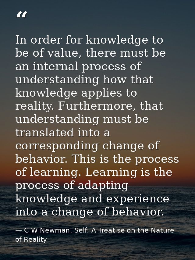In order for knowledge to be of value, there must be an internal process of understanding how that knowledge applies to  — C W Newman, Self: A Treatise on the Nature of Reality