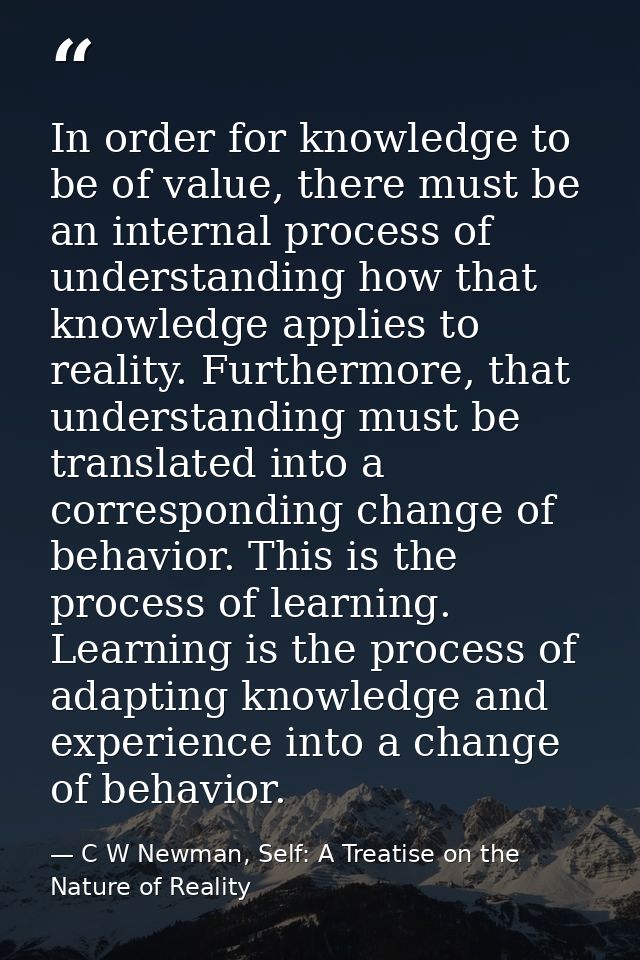 In order for knowledge to be of value, there must be an internal process of understanding how that knowledge applies to  — C W Newman, Self: A Treatise on the Nature of Reality