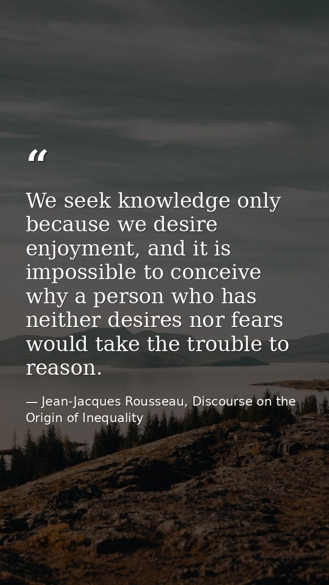 We seek knowledge only because we desire enjoyment, and it is impossible to conceive why a person who has neither desire — Jean-Jacques Rousseau, Discourse on the Origin of Inequality