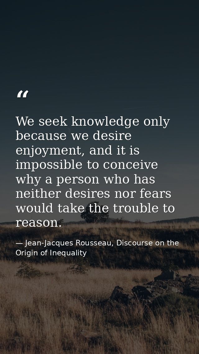 We seek knowledge only because we desire enjoyment, and it is impossible to conceive why a person who has neither desire — Jean-Jacques Rousseau, Discourse on the Origin of Inequality