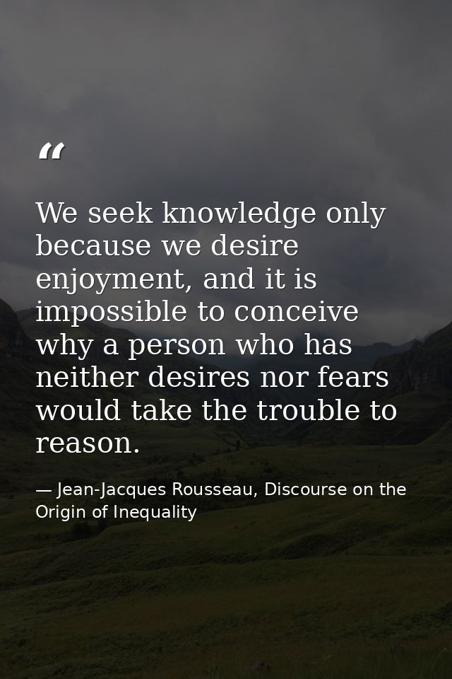 We seek knowledge only because we desire enjoyment, and it is impossible to conceive why a person who has neither desire — Jean-Jacques Rousseau, Discourse on the Origin of Inequality