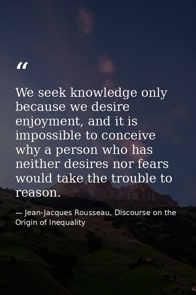 We seek knowledge only because we desire enjoyment, and it is impossible to conceive why a person who has neither desire — Jean-Jacques Rousseau, Discourse on the Origin of Inequality