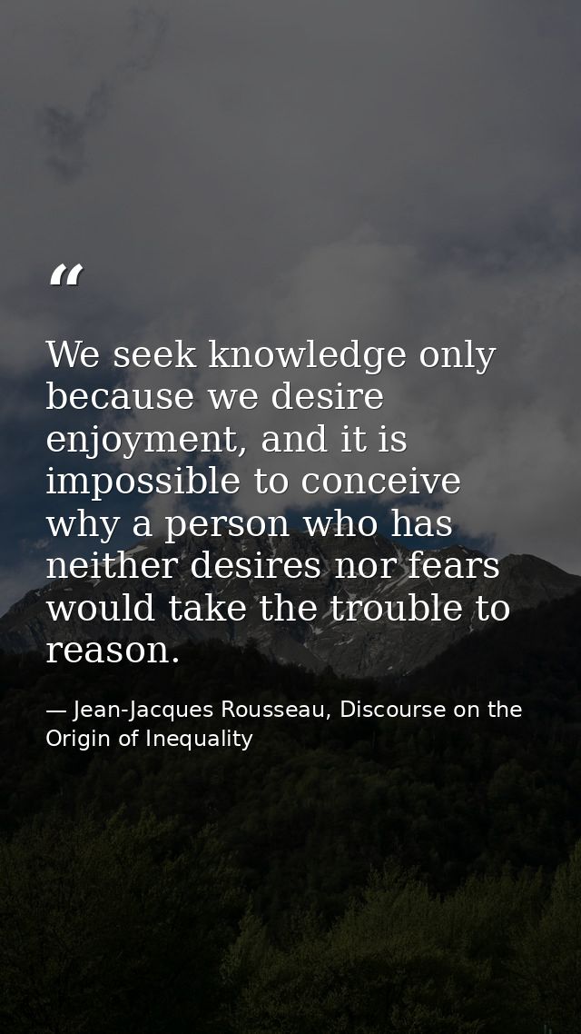We seek knowledge only because we desire enjoyment, and it is impossible to conceive why a person who has neither desire — Jean-Jacques Rousseau, Discourse on the Origin of Inequality
